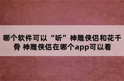 哪个软件可以“听”神雕侠侣和花千骨 神雕侠侣在哪个app可以看